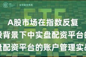 A股市场在指数反复拉锯阶段背景下中实盘配资平台的账户管理实战